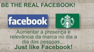 Aumentar a presença e
relevância da marca no dia a
dia das pessoas…
Just like Facebook!
BE THE REAL FACEBOOK!
 