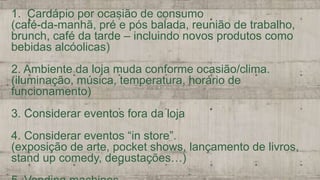 1. Cardápio por ocasião de consumo
(café-da-manhã, pré e pós balada, reunião de trabalho,
brunch, café da tarde – incluindo novos produtos como
bebidas alcóolicas)
2. Ambiente da loja muda conforme ocasião/clima.
(iluminação, música, temperatura, horário de
funcionamento)
3. Considerar eventos fora da loja
4. Considerar eventos “in store”.
(exposição de arte, pocket shows, lançamento de livros,
stand up comedy, degustações…)
 