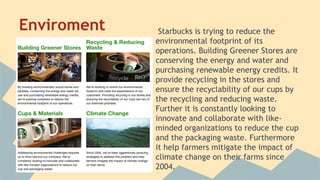 Enviroment

Starbucks is trying to reduce the
environmental footprint of its
operations. Building Greener Stores are
conserving the energy and water and
purchasing renewable energy credits. It
provide recycling in the stores and
ensure the recyclability of our cups by
the recycling and reducing waste.
Further it is constantly looking to
innovate and collaborate with likeminded organizations to reduce the cup
and the packaging waste. Furthermore
it help farmers mitigate the impact of
climate change on their farms since
2004.

 