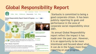Global Responsibility Report
Starbucks is committed to being a
good corporate citizen. It has been
publicly reporting its goals and
performance in the area of
corporate social responsibility since
2001.
Its annual Global Responsibility
report reflect the impact it has
made over the past year. However,
it is an opportunity to be more
intentional and focused about what
it can do in the future more than
reporting on past progress.

 