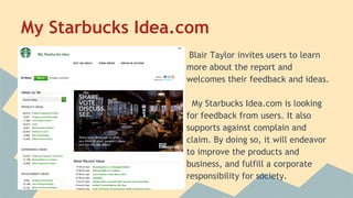 My Starbucks Idea.com
Blair Taylor invites users to learn
more about the report and
welcomes their feedback and ideas.
My Starbucks Idea.com is looking
for feedback from users. It also
supports against complain and
claim. By doing so, it will endeavor
to improve the products and
business, and fulfill a corporate
responsibility for society.

 