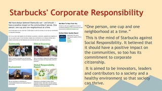 Starbucks' Corporate Responsibility
“One person, one cup and one
neighborhood at a time.”
This is the mind of Starbucks against
Social Responsibility. It believed that
it should have a positive impact on
the communities, so too has its
commitment to corporate
citizenship.
It is aimed to be innovators, leaders
and contributors to a society and a
healthy environment so that society
can thrive.

 