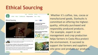 Ethical Sourcing
Whether it’s coffee, tea, cocoa or
manufactured goods, Starbucks is
committed on offering the highestquality, ethically purchased and
responsibly produced products.
For example, expert in soil
management and crop production
helps farmers in Costa Rica protect
the environment. It succeed to
support the farmers and suppliers
who grow and produce our products.

 