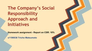 The Company’s Social
Responsibility
Approach and
Initiatives
Homework assignment - Report on CSR: 10%
s1190038 Tricho Matsumoto

 