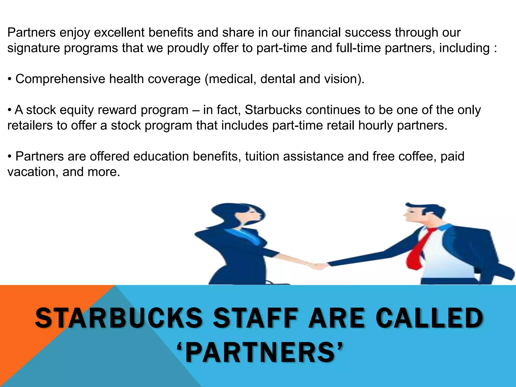 STARBUCKS STAFF ARE CALLED
‘PARTNERS’
Partners enjoy excellent benefits and share in our financial success through our
signature programs that we proudly offer to part-time and full-time partners, including :
• Comprehensive health coverage (medical, dental and vision).
• A stock equity reward program – in fact, Starbucks continues to be one of the only
retailers to offer a stock program that includes part-time retail hourly partners.
• Partners are offered education benefits, tuition assistance and free coffee, paid
vacation, and more.
 