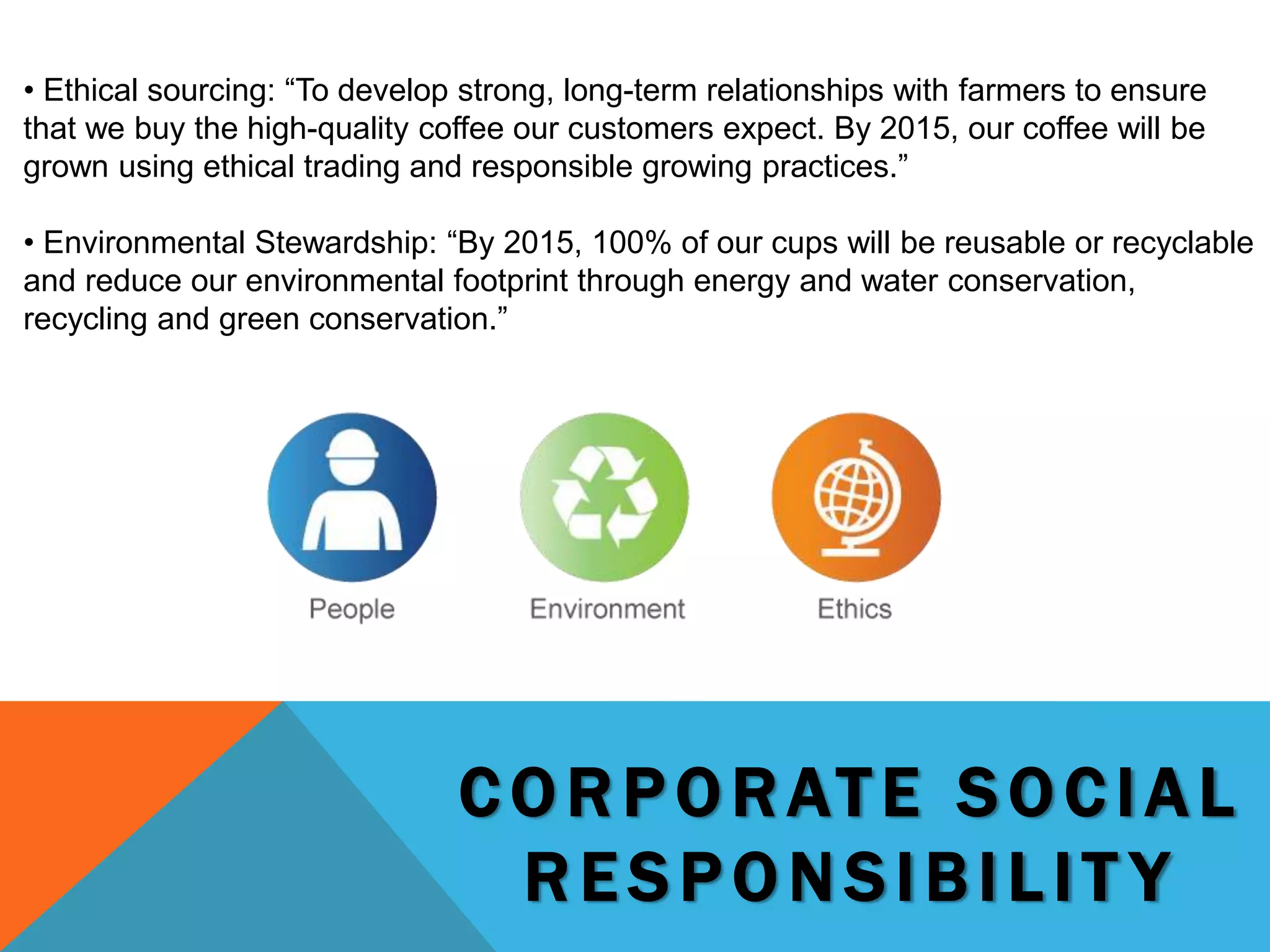 C O R P OR ATE S O C IAL
R E S P ONSIBIL IT Y
• Ethical sourcing: “To develop strong, long-term relationships with farmers to ensure
that we buy the high-quality coffee our customers expect. By 2015, our coffee will be
grown using ethical trading and responsible growing practices.”
• Environmental Stewardship: “By 2015, 100% of our cups will be reusable or recyclable
and reduce our environmental footprint through energy and water conservation,
recycling and green conservation.”
 