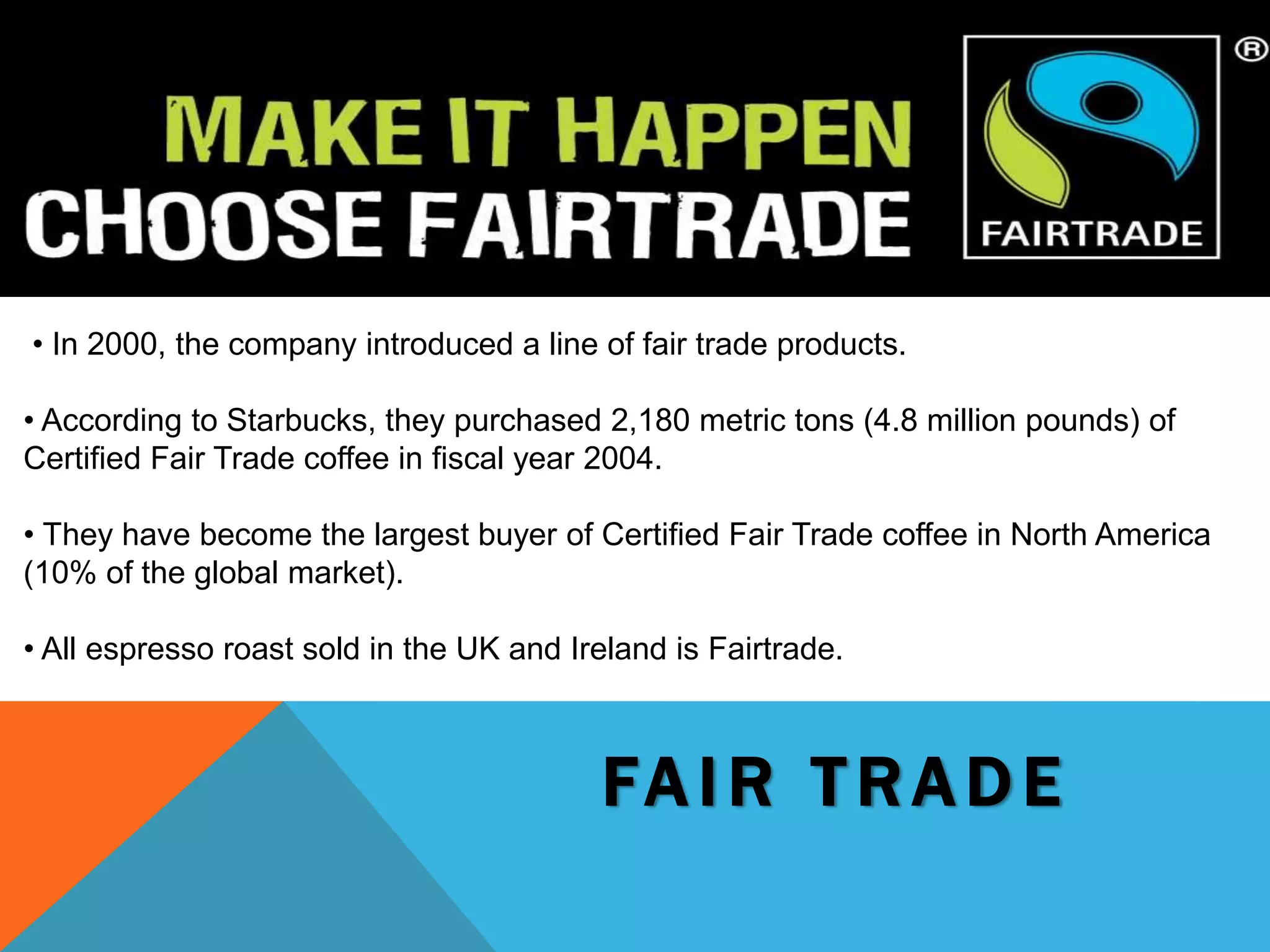 FA I R T R A D E
• In 2000, the company introduced a line of fair trade products.
• According to Starbucks, they purchased 2,180 metric tons (4.8 million pounds) of
Certified Fair Trade coffee in fiscal year 2004.
• They have become the largest buyer of Certified Fair Trade coffee in North America
(10% of the global market).
• All espresso roast sold in the UK and Ireland is Fairtrade.
 