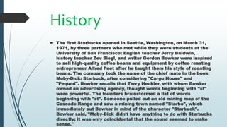 History
 The first Starbucks opened in Seattle, Washington, on March 31,
1971, by three partners who met while they were students at the
University of San Francisco: English teacher Jerry Baldwin,
history teacher Zev Siegl, and writer Gordon Bowker were inspired
to sell high-quality coffee beans and equipment by coffee roasting
entrepreneur Alfred Peet after he taught them his style of roasting
beans. The company took the name of the chief mate in the book
Moby-Dick: Starbuck, after considering "Cargo House" and
"Pequod". Bowker recalls that Terry Heckler, with whom Bowker
owned an advertising agency, thought words beginning with "st"
were powerful. The founders brainstormed a list of words
beginning with "st". Someone pulled out an old mining map of the
Cascade Range and saw a mining town named "Starbo", which
immediately put Bowker in mind of the character "Starbuck".
Bowker said, "Moby-Dick didn't have anything to do with Starbucks
directly; it was only coincidental that the sound seemed to make
sense."
 
