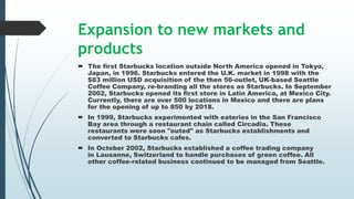 Expansion to new markets and
products
 The first Starbucks location outside North America opened in Tokyo,
Japan, in 1996. Starbucks entered the U.K. market in 1998 with the
$83 million USD acquisition of the then 56-outlet, UK-based Seattle
Coffee Company, re-branding all the stores as Starbucks. In September
2002, Starbucks opened its first store in Latin America, at Mexico City.
Currently, there are over 500 locations in Mexico and there are plans
for the opening of up to 850 by 2018.
 In 1999, Starbucks experimented with eateries in the San Francisco
Bay area through a restaurant chain called Circadia. These
restaurants were soon "outed" as Starbucks establishments and
converted to Starbucks cafes.
 In October 2002, Starbucks established a coffee trading company
in Lausanne, Switzerland to handle purchases of green coffee. All
other coffee-related business continued to be managed from Seattle.
 