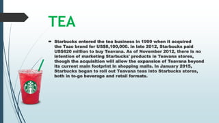 TEA
 Starbucks entered the tea business in 1999 when it acquired
the Tazo brand for US$8,100,000. In late 2012, Starbucks paid
US$620 million to buy Teavana. As of November 2012, there is no
intention of marketing Starbucks' products in Teavana stores,
though the acquisition will allow the expansion of Teavana beyond
its current main footprint in shopping malls. In January 2015,
Starbucks began to roll out Teavana teas into Starbucks stores,
both in to-go beverage and retail formats.
 