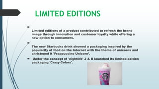 LIMITED EDITIONS

Limited editions of a product contributed to refresh the brand
image through innovation and customer loyalty while offering a
new option to consumers.

The new Starbucks drink showed a packaging inspired by the
popularity of food on the Internet with the theme of unicorns and
christened it 'Frappuccino Unicorn’.
 Under the concept of 'nightlife' J & B launched its limited-edition
packaging 'Crazy Colors'.
 