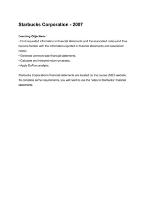 Starbucks Corporation - 2007

Learning Objectives:
• Find requested information in financial statements and the associated notes (and thus
become familiar with the information reported in financial statements and associated
notes).
• Generate common-size financial statements.
• Calculate and interpret return on assets.
• Apply DuPont analysis.


Starbucks Corporation’s financial statements are located on the course LMES website.
To complete some requirements, you will need to use the notes to Starbucks’ financial
statements.
 