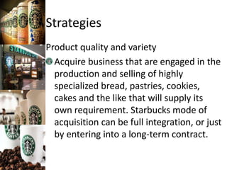 Strategies
Product quality and variety
Acquire business that are engaged in the
production and selling of highly
specialized bread, pastries, cookies,
cakes and the like that will supply its
own requirement. Starbucks mode of
acquisition can be full integration, or just
by entering into a long-term contract.
 