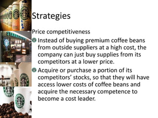 Strategies
Price competitiveness
Instead of buying premium coffee beans
from outside suppliers at a high cost, the
company can just buy supplies from its
competitors at a lower price.
Acquire or purchase a portion of its
competitors’ stocks, so that they will have
access lower costs of coffee beans and
acquire the necessary competence to
become a cost leader.
 