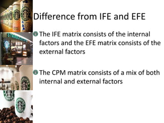 Difference from IFE and EFE
The IFE matrix consists of the internal
factors and the EFE matrix consists of the
external factors
The CPM matrix consists of a mix of both
internal and external factors
 