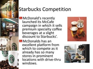 Starbucks Competition
McDonald's recently
launched its McCafe
campaign in which it sells
premium specialty coffee
beverages at a slight
discount to Starbucks’.
McDonalds has an
excellent platform from
which to compete as it
already has so many
stores in prominent
locations with drive-thru
windows.
 