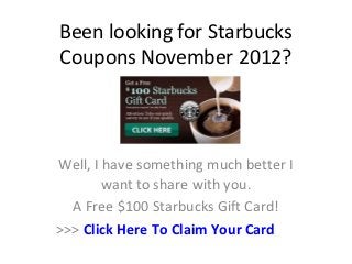Been looking for Starbucks
Coupons November 2012?



Well, I have something much better I
        want to share with you.
  A Free $100 Starbucks Gift Card!
>>> Click Here To Claim Your Card
 