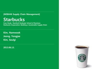 [MSB446 Supply Chain Management]
Starbucks
Case Study- Stanford Graduate School of Business
Starbucks Corporation: Building a Sustainable Supply Chain
Kim, Namwook
Jeong, Yongjae
Kim, Seulgi
2013.06.13.
 