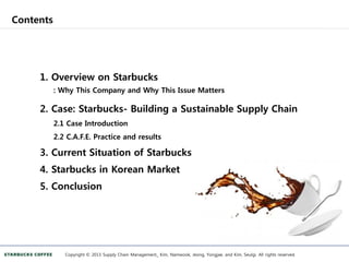Contents
Copyright © 2013 Supply Chain Management_ Kim, Namwook, Jeong, Yongjae, and Kim, Seulgi. All rights reserved.
1. Overview on Starbucks
: Why This Company and Why This Issue Matters
2. Case: Starbucks- Building a Sustainable Supply Chain
2.1 Case Introduction
2.2 C.A.F.E. Practice and results
3. Current Situation of Starbucks
4. Starbucks in Korean Market
5. Conclusion
 