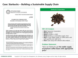 Case: Starbucks – Building a Sustainable Supply Chain
Copyright © 2013 Supply Chain Management_ Kim, Namwook, Jeong, Yongjae, and Kim, Seulgi. All rights reserved.
Starbucks Corporation
5W+1H Analysis
• Who? Starbucks Corporation
• Where? Global
• When? October in 2005
• What? Building a sustainable supply chain
• Why? To get stable supply of coffee beans with
right quantity and right price
• How? Case study with relevant data analysis
Problem Statement
“How can Starbucks get the stable supply
of premium coffee beans with appropriate
price?”
 