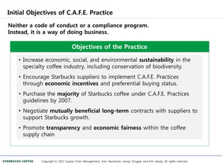 Initial Objectives of C.A.F.E. Practice
Copyright © 2013 Supply Chain Management_ Kim, Namwook, Jeong, Yongjae, and Kim, Seulgi. All rights reserved.
Neither a code of conduct or a compliance program.
Instead, it is a way of doing business.
Objectives of the Practice
• Increase economic, social, and environmental sustainability in the
specialty coffee industry, including conservation of biodiversity.
• Encourage Starbucks suppliers to implement C.A.F.E. Practices
through economic incentives and preferential buying status.
• Purchase the majority of Starbucks coffee under C.A.F.E. Practices
guidelines by 2007.
• Negotiate mutually beneficial long-term contracts with suppliers to
support Starbucks growth.
• Promote transparency and economic fairness within the coffee
supply chain
 