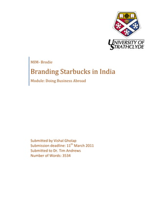  

	
  

	
  

	
                            	
  




       MIM-­‐	
  Brodie	
  

       Branding	
  Starbucks	
  in	
  India	
  
       Module:	
  Doing	
  Business	
  Abroad	
  




       Submitted	
  by	
  Vishal	
  Gholap	
  
       Submission	
  deadline:	
  11th	
  March	
  2011	
  
       Submitted	
  to	
  Dr.	
  Tim	
  Andrews	
  
       Number	
  of	
  Words:	
  3534	
  
       	
  
 