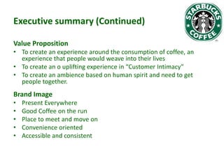 Executive summary (Continued)
Value Proposition
• To create an experience around the consumption of coffee, an
experience that people would weave into their lives
• To create an o uplifting experience in “Customer Intimacy”
• To create an ambience based on human spirit and need to get
people together.

Brand Image
•
•
•
•
•

Present Everywhere
Good Coffee on the run
Place to meet and move on
Convenience oriented
Accessible and consistent

 