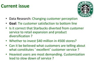 Current issue
• Data Research: Changing customer perception
• Goal: Tie customer satisfaction to bottom line
• Is it correct that Starbucks diverted from customer
service to retail expansion and product
diversification ?
• Whether to invest $40 million in 4500 stores?
• Can it be believed what customers are telling about
what constitutes ‘ excellent’ customer service ?
• Heaviest users are most demanding. Customization
lead to slow down of service ?

 