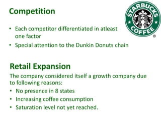 Competition
• Each competitor differentiated in atleast
one factor
• Special attention to the Dunkin Donuts chain

Retail Expansion
The company considered itself a growth company due
to following reasons:
• No presence in 8 states
• Increasing coffee consumption
• Saturation level not yet reached.

 