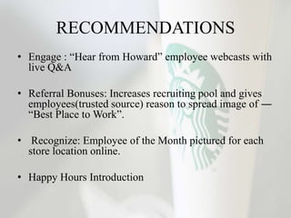 RECOMMENDATIONS
• Engage : “Hear from Howard” employee webcasts with
live Q&A
• Referral Bonuses: Increases recruiting pool and gives
employees(trusted source) reason to spread image of ―
“Best Place to Work”.
• Recognize: Employee of the Month pictured for each
store location online.
• Happy Hours Introduction
 
