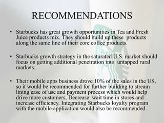 RECOMMENDATIONS
• Starbucks has great growth opportunities in Tea and Fresh
Juice products mix. They should build up these products
along the same line of their core coffee products.
• Starbucks growth strategy in the saturated U.S. market should
focus on getting additional penetration into untapped rural
markets.
• Their mobile apps business drove 10% of the sales in the US,
so it would be recommended for further building to stream
lining ease of use and payment process which would help
drive more customers, Decrease wait time in stores and
increase efficiency. Integrating Starbucks loyalty program
with the mobile application would also be recommended.
 