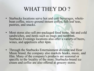 WHAT THEY DO ?
• Starbucks locations serve hot and cold beverages, whole-
bean coffee, micro ground instant coffee, full-leaf teas,
pastries, and snacks.
• Most stores also sell pre-packaged food items, hot and cold
sandwiches, and items such as mugs and tumblers.
Starbucks Evenings locations also offer a variety of beers,
wines, and appetizers after 4pm.
• Through the Starbucks Entertainment division and Hear
Music brand, the company also markets books, music, and
film. Many of the company's products are seasonal or
specific to the locality of the store. Starbucks-brand ice
cream and coffee are also offered at grocery stores.
 