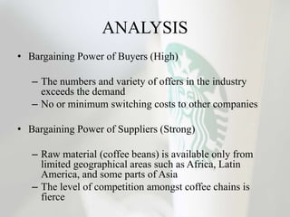 ANALYSIS
• Bargaining Power of Buyers (High)
– The numbers and variety of offers in the industry
exceeds the demand
– No or minimum switching costs to other companies
• Bargaining Power of Suppliers (Strong)
– Raw material (coffee beans) is available only from
limited geographical areas such as Africa, Latin
America, and some parts of Asia
– The level of competition amongst coffee chains is
fierce
 