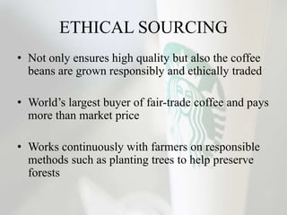 ETHICAL SOURCING
• Not only ensures high quality but also the coffee
beans are grown responsibly and ethically traded
• World’s largest buyer of fair-trade coffee and pays
more than market price
• Works continuously with farmers on responsible
methods such as planting trees to help preserve
forests
 