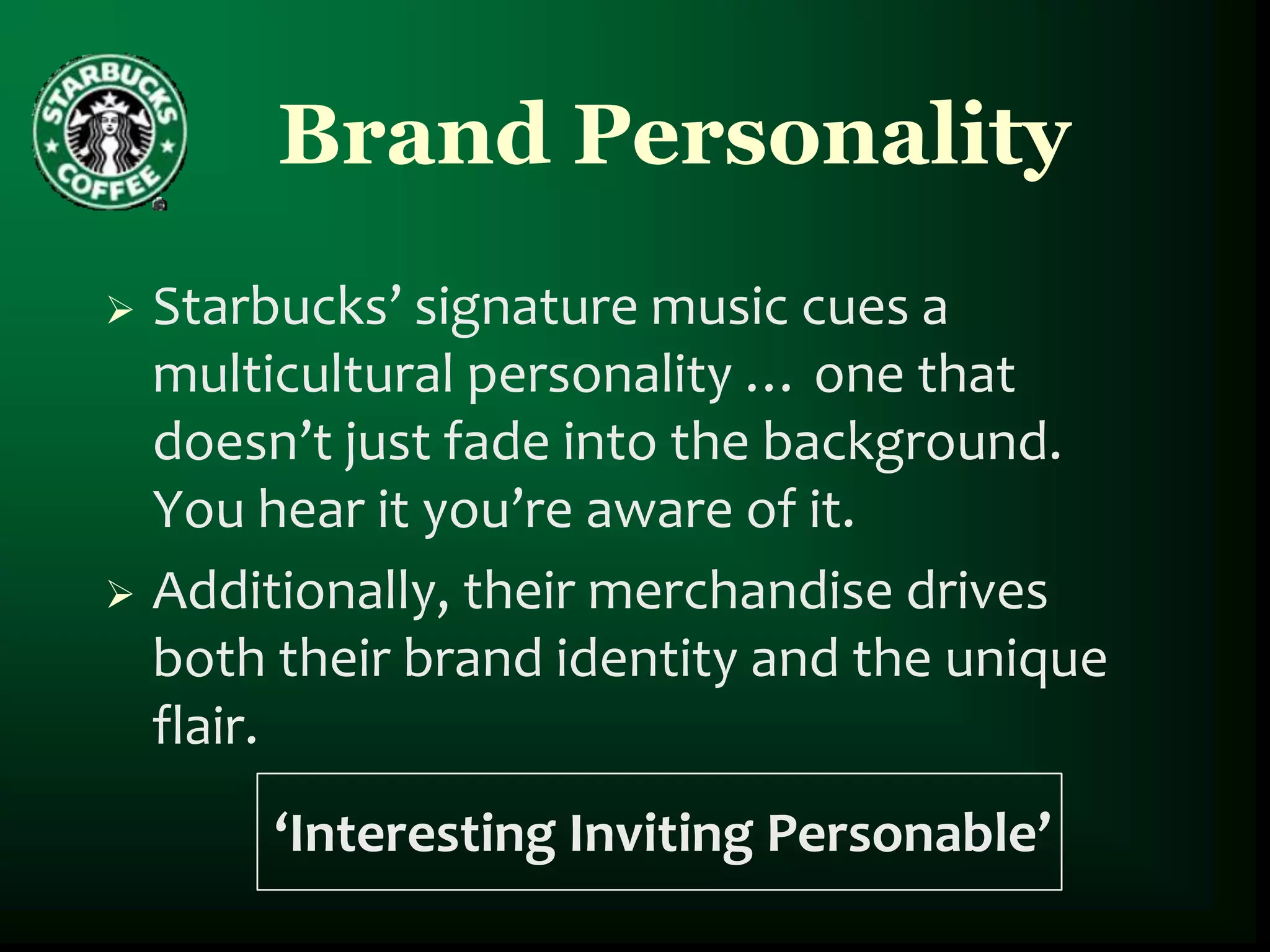 Brand Personality
 Starbucks’ signature music cues a
  multicultural personality … one that
  doesn’t just fade into the background.
  You hear it you’re aware of it.
 Additionally, their merchandise drives
  both their brand identity and the unique
  flair.
       ‘Interesting Inviting Personable’
 