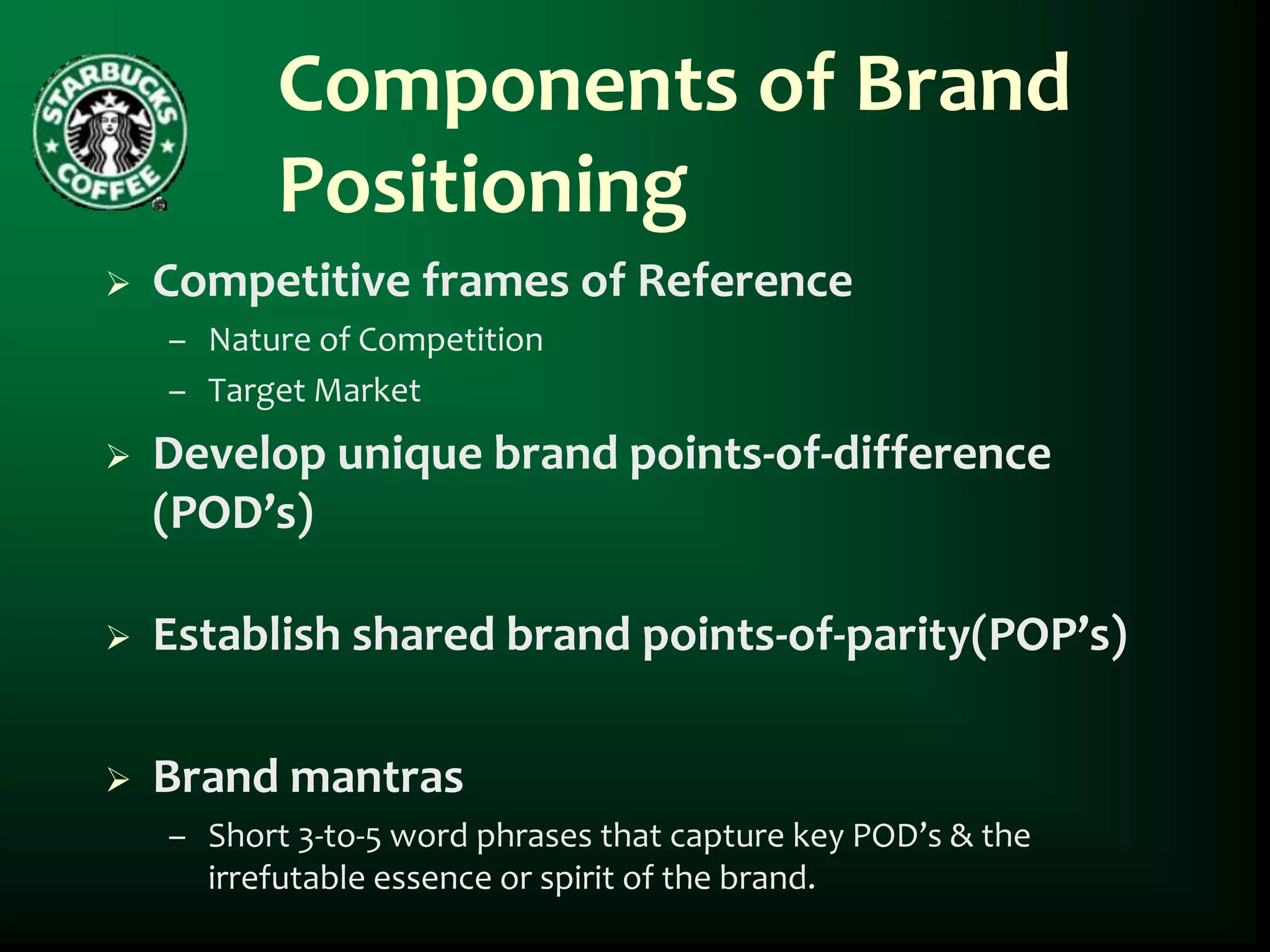 Components of Brand
           Positioning
   Competitive frames of Reference
    – Nature of Competition
    – Target Market
   Develop unique brand points-of-difference
    (POD’s)

   Establish shared brand points-of-parity(POP’s)

   Brand mantras
    – Short 3-to-5 word phrases that capture key POD’s & the
      irrefutable essence or spirit of the brand.
 