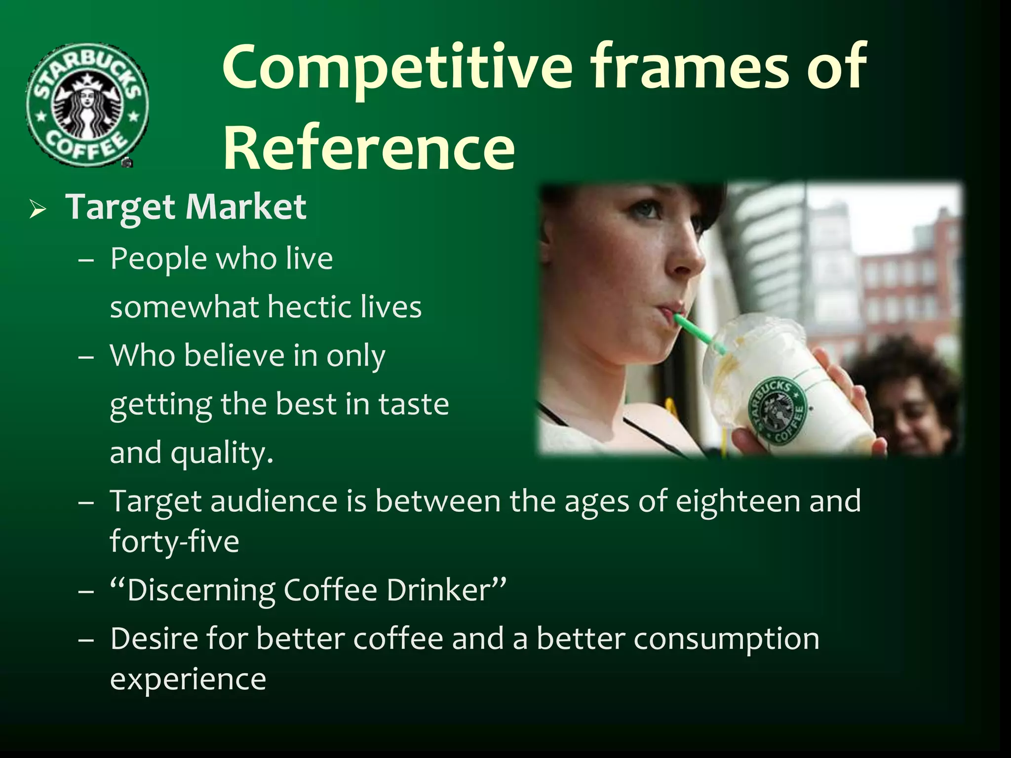 Competitive frames of
             Reference
   Target Market
    – People who live
      somewhat hectic lives
    – Who believe in only
      getting the best in taste
      and quality.
    – Target audience is between the ages of eighteen and
      forty-five
    – “Discerning Coffee Drinker”
    – Desire for better coffee and a better consumption
      experience
 