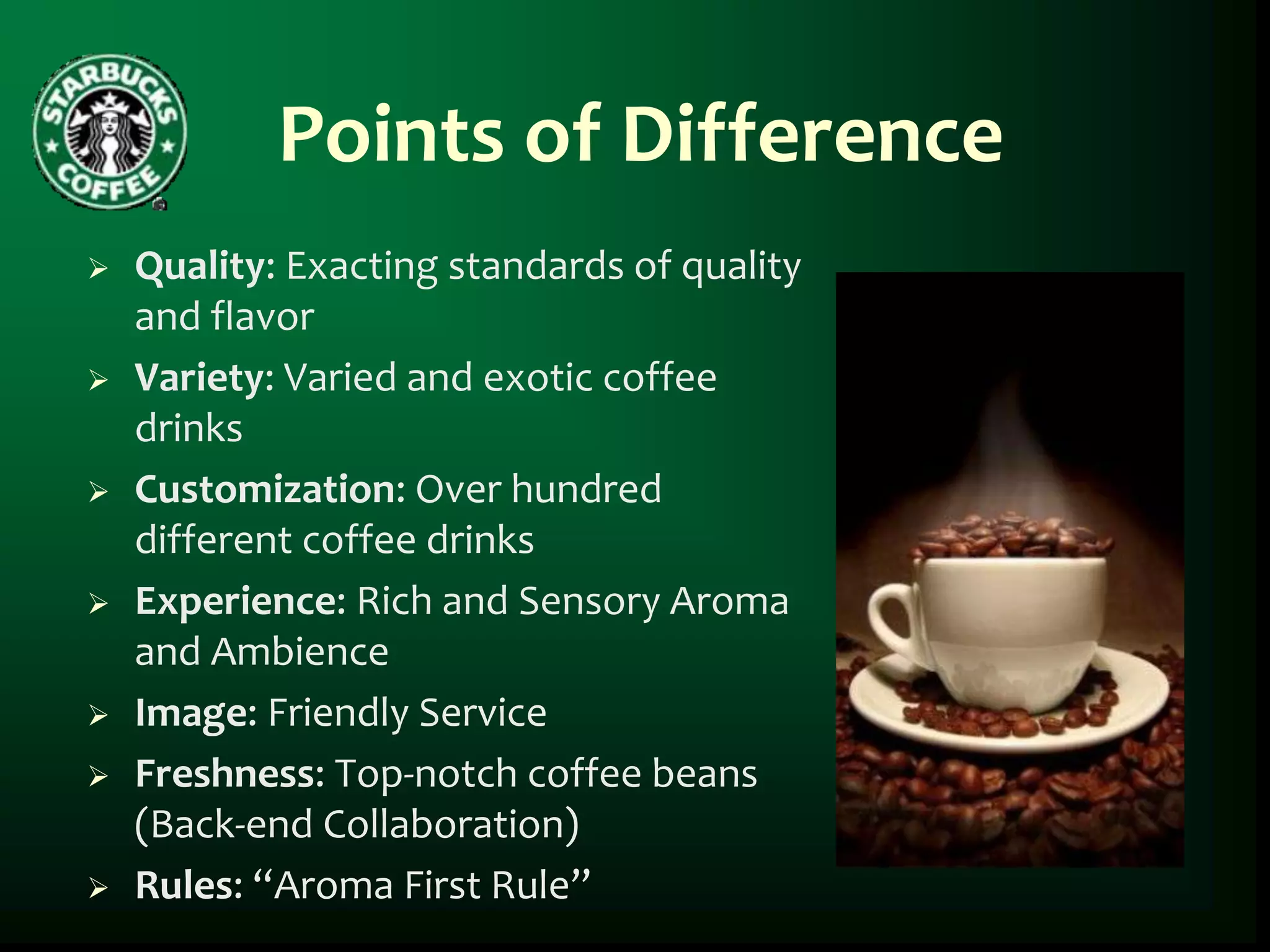 Points of Difference
   Quality: Exacting standards of quality
    and flavor
   Variety: Varied and exotic coffee
    drinks
   Customization: Over hundred
    different coffee drinks
   Experience: Rich and Sensory Aroma
    and Ambience
   Image: Friendly Service
   Freshness: Top-notch coffee beans
    (Back-end Collaboration)
   Rules: “Aroma First Rule”
 