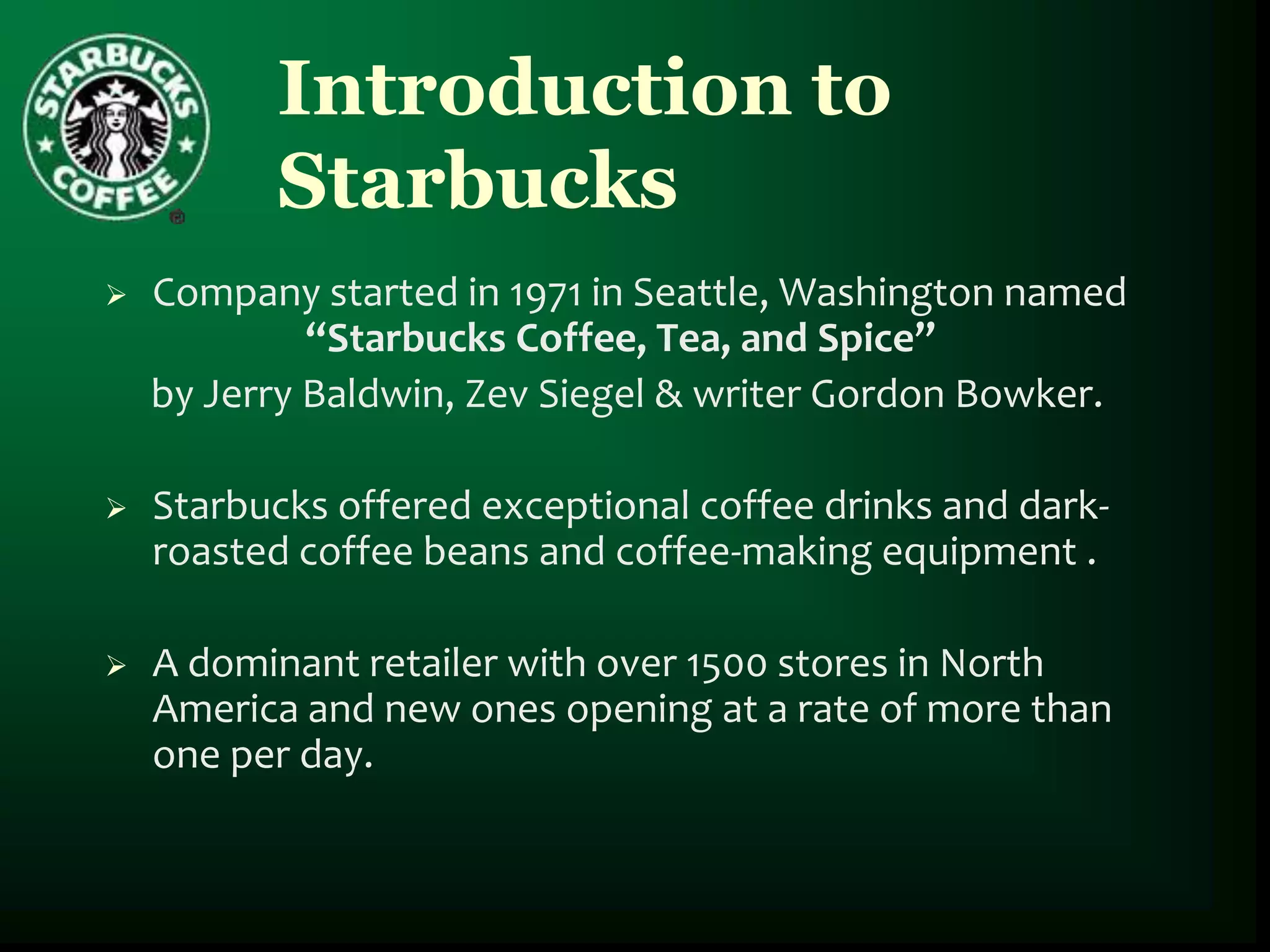Introduction to
          Starbucks
   Company started in 1971 in Seattle, Washington named
             “Starbucks Coffee, Tea, and Spice”
    by Jerry Baldwin, Zev Siegel & writer Gordon Bowker.

   Starbucks offered exceptional coffee drinks and dark-
    roasted coffee beans and coffee-making equipment .

   A dominant retailer with over 1500 stores in North
    America and new ones opening at a rate of more than
    one per day.
 