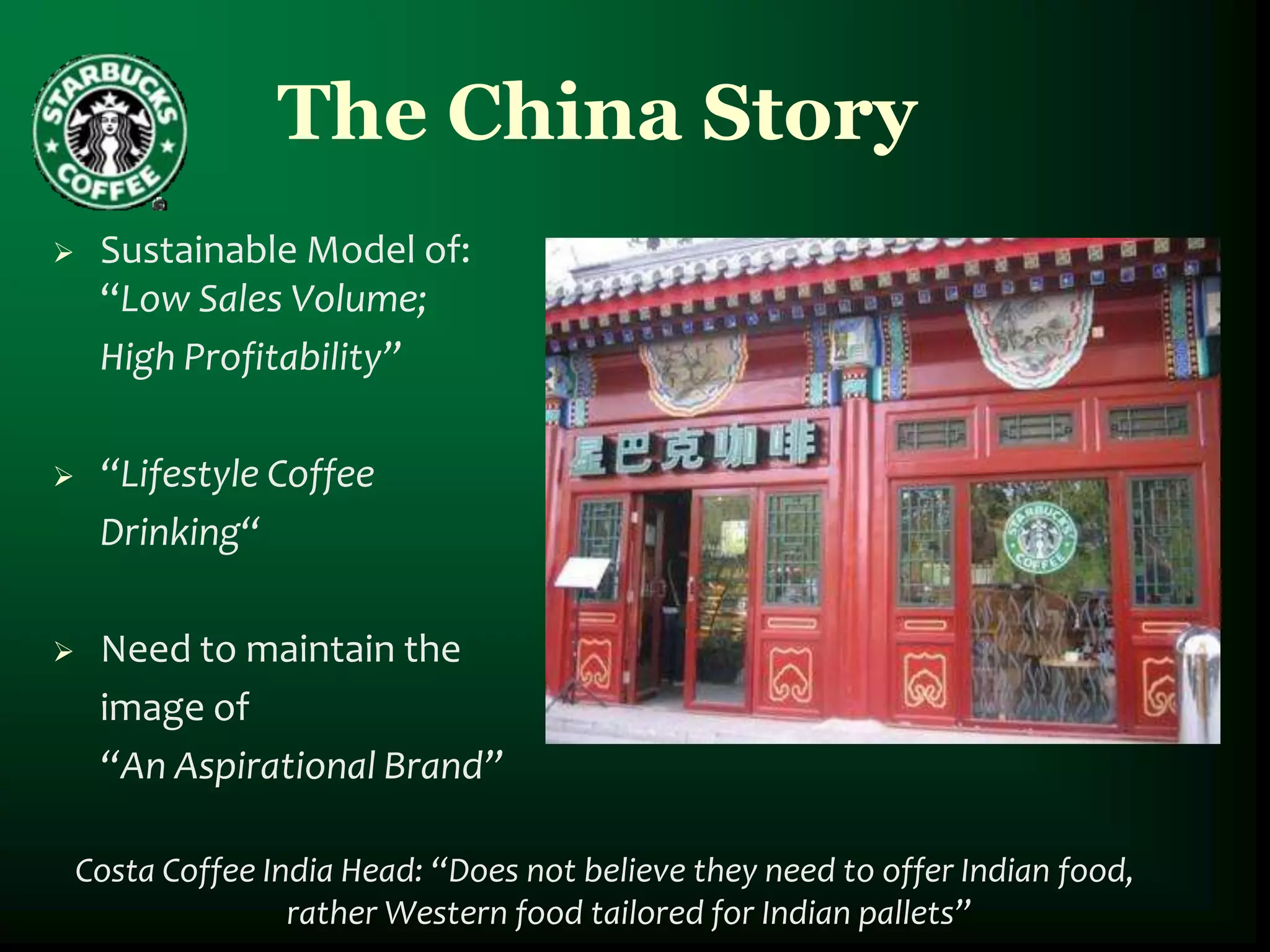The China Story
    Sustainable Model of:
     “Low Sales Volume;
     High Profitability”

    “Lifestyle Coffee
     Drinking“

    Need to maintain the
     image of
     “An Aspirational Brand”

    Costa Coffee India Head: “Does not believe they need to offer Indian food,
                   rather Western food tailored for Indian pallets”
 
