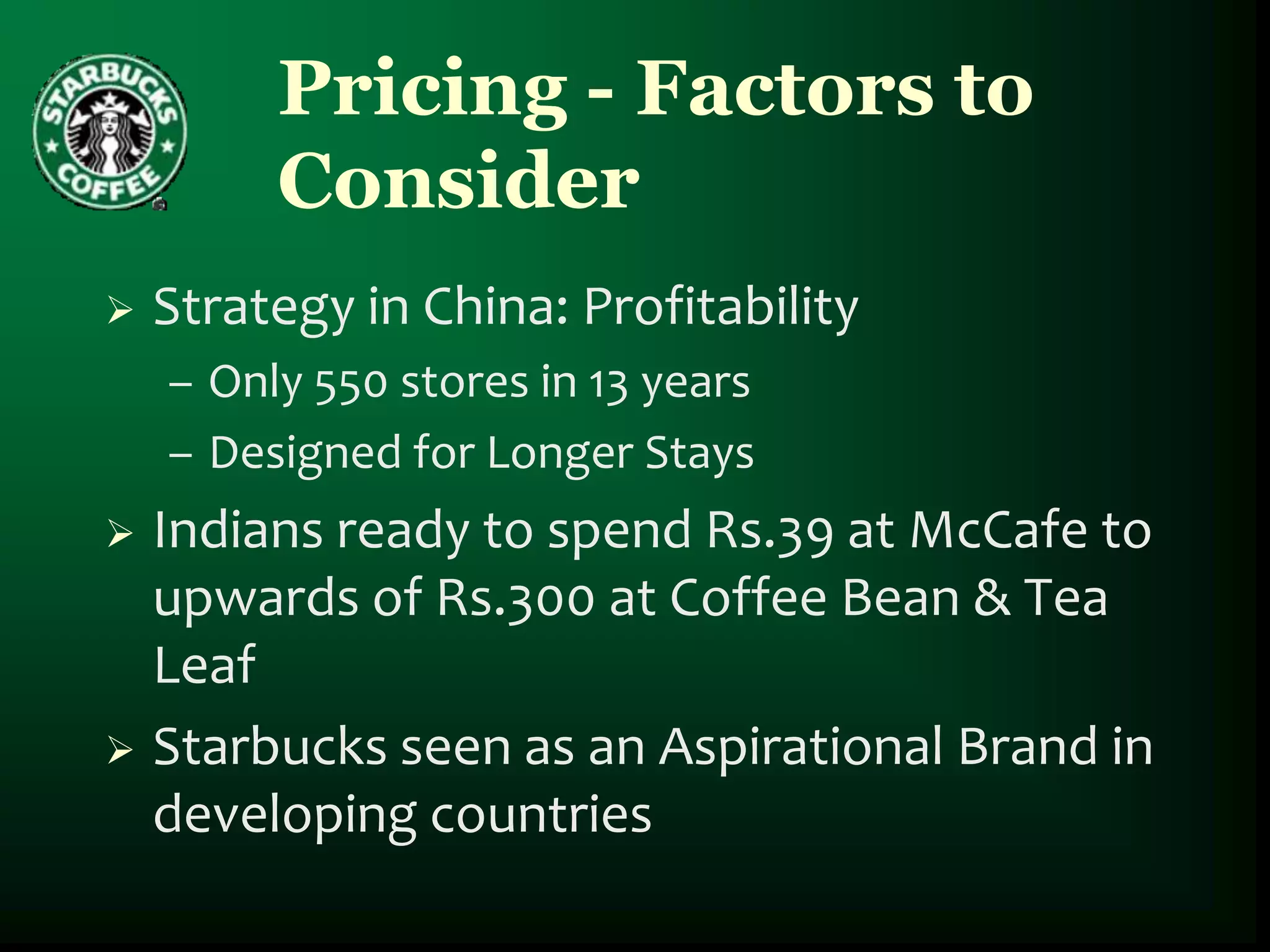 Pricing - Factors to
         Consider
   Strategy in China: Profitability
    – Only 550 stores in 13 years
    – Designed for Longer Stays
 Indians ready to spend Rs.39 at McCafe to
  upwards of Rs.300 at Coffee Bean & Tea
  Leaf
 Starbucks seen as an Aspirational Brand in
  developing countries
 