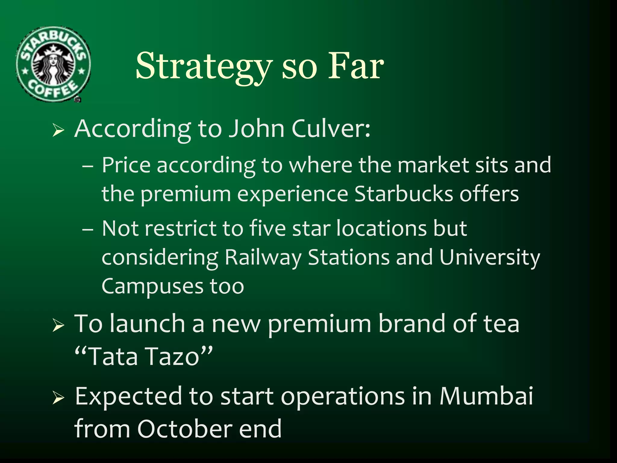 Strategy so Far
   According to John Culver:
    – Price according to where the market sits and
      the premium experience Starbucks offers
    – Not restrict to five star locations but
      considering Railway Stations and University
      Campuses too
 To launch a new premium brand of tea
  “Tata Tazo”
 Expected to start operations in Mumbai
  from October end
 