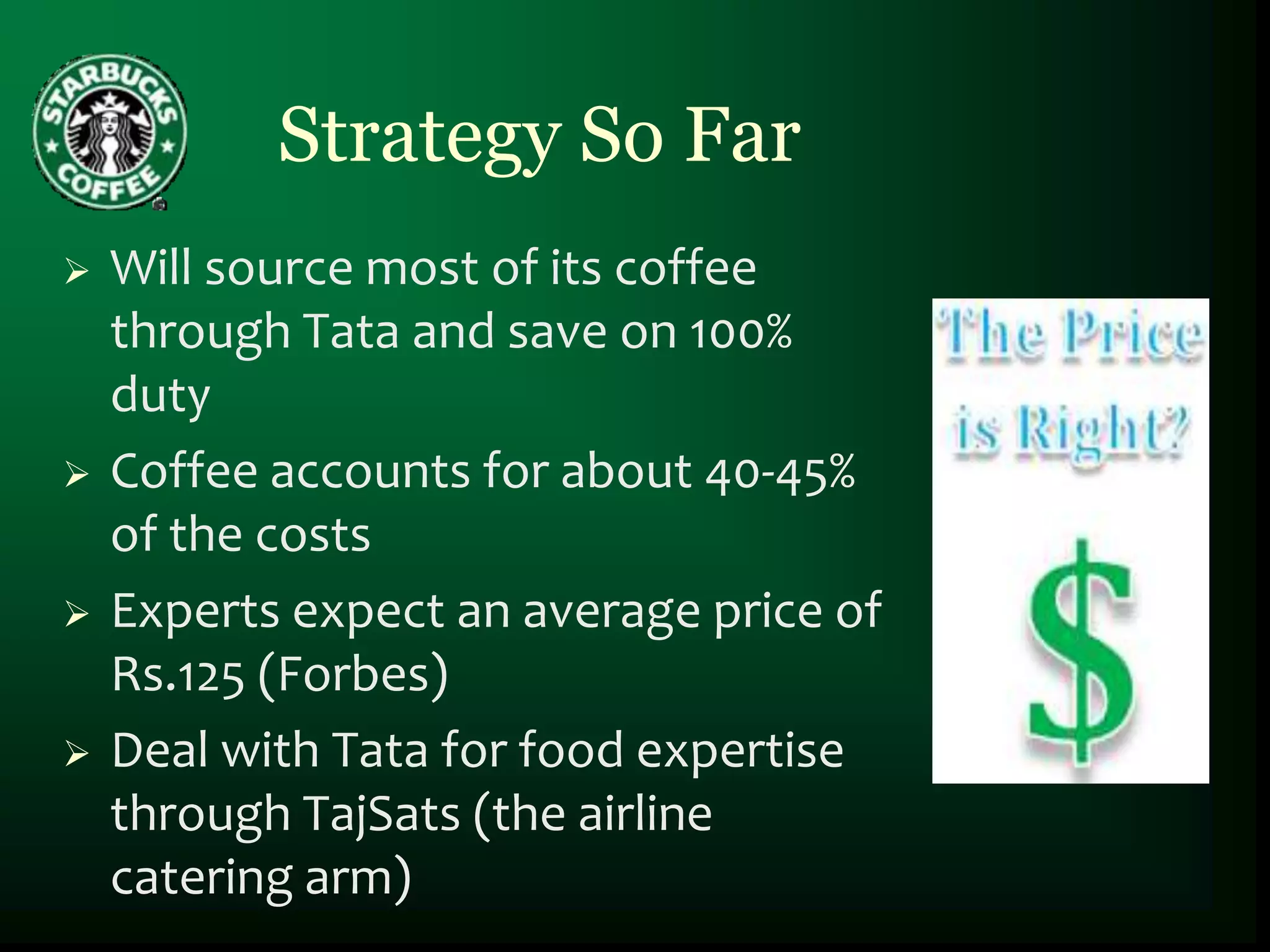 Strategy So Far
   Will source most of its coffee
    through Tata and save on 100%
    duty
   Coffee accounts for about 40-45%
    of the costs
   Experts expect an average price of
    Rs.125 (Forbes)
   Deal with Tata for food expertise
    through TajSats (the airline
    catering arm)
 