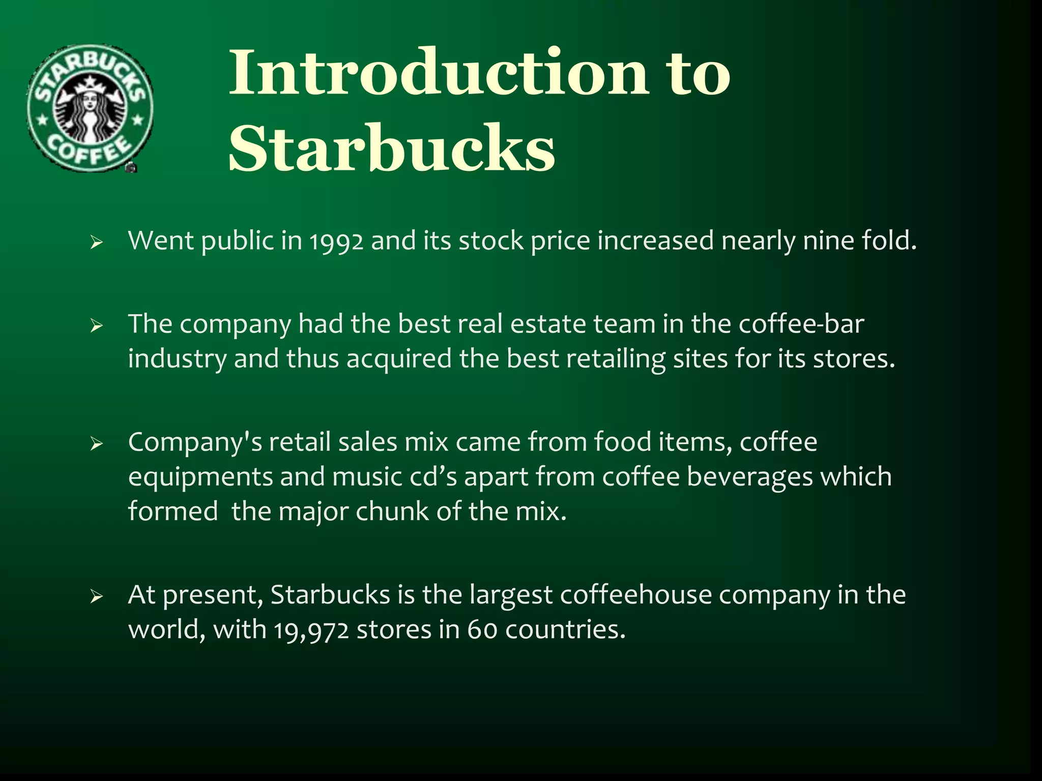 Introduction to
            Starbucks
   Went public in 1992 and its stock price increased nearly nine fold.

   The company had the best real estate team in the coffee-bar
    industry and thus acquired the best retailing sites for its stores.

   Company's retail sales mix came from food items, coffee
    equipments and music cd’s apart from coffee beverages which
    formed the major chunk of the mix.

   At present, Starbucks is the largest coffeehouse company in the
    world, with 19,972 stores in 60 countries.
 