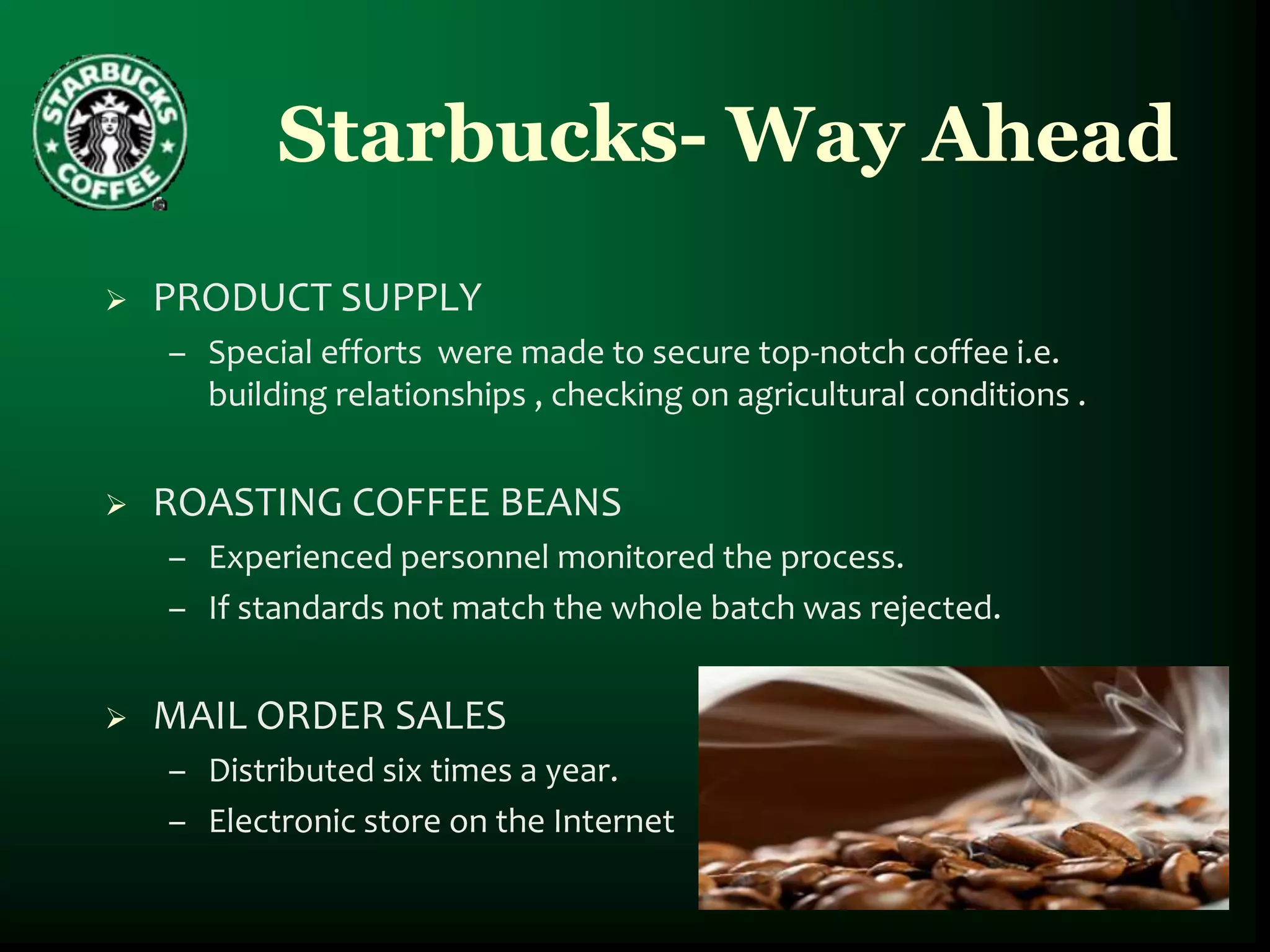 Starbucks- Way Ahead
   PRODUCT SUPPLY
    – Special efforts were made to secure top-notch coffee i.e.
      building relationships , checking on agricultural conditions .


   ROASTING COFFEE BEANS
    – Experienced personnel monitored the process.
    – If standards not match the whole batch was rejected.


   MAIL ORDER SALES
    – Distributed six times a year.
    – Electronic store on the Internet
 