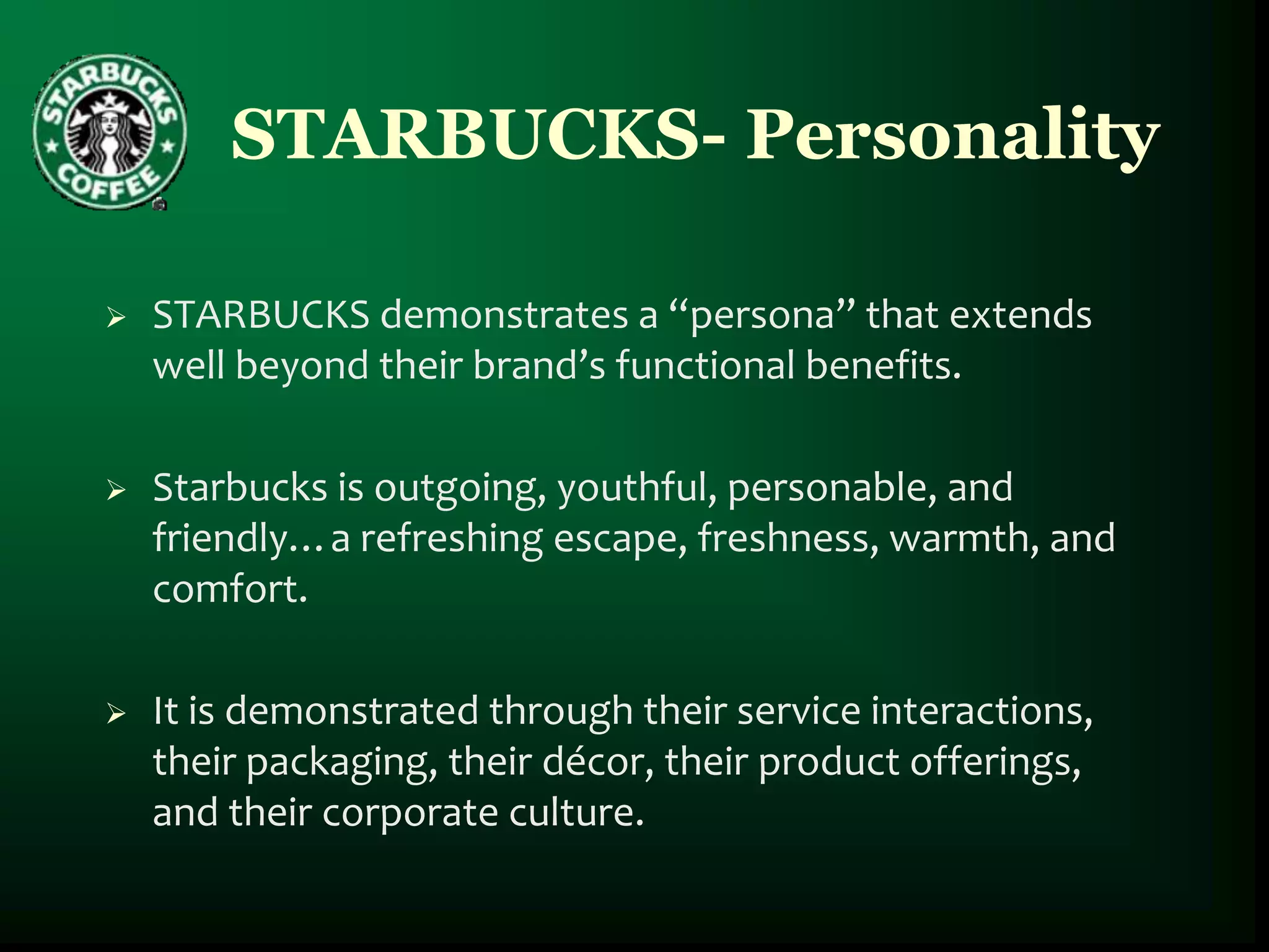 STARBUCKS- Personality

   STARBUCKS demonstrates a “persona” that extends
    well beyond their brand’s functional benefits.

   Starbucks is outgoing, youthful, personable, and
    friendly…a refreshing escape, freshness, warmth, and
    comfort.

   It is demonstrated through their service interactions,
    their packaging, their décor, their product offerings,
    and their corporate culture.
 