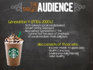 q          THE
         TARGET      AUDIENCE r
Generation Y: (1970’s-2000’s)
         - Tech-savvy & social media based
         - Smart phone obsessed
         - Nicknamed “Generation C” for
              “connected” because of emphasis
              of social media in their daily lives.


                     also consists of those who…
                     	
     	
     	
  	
  - Income: middle to upper class
                                    - Health Conscious
                                    - Environmentally Friendly
                                    - Value Quality
 