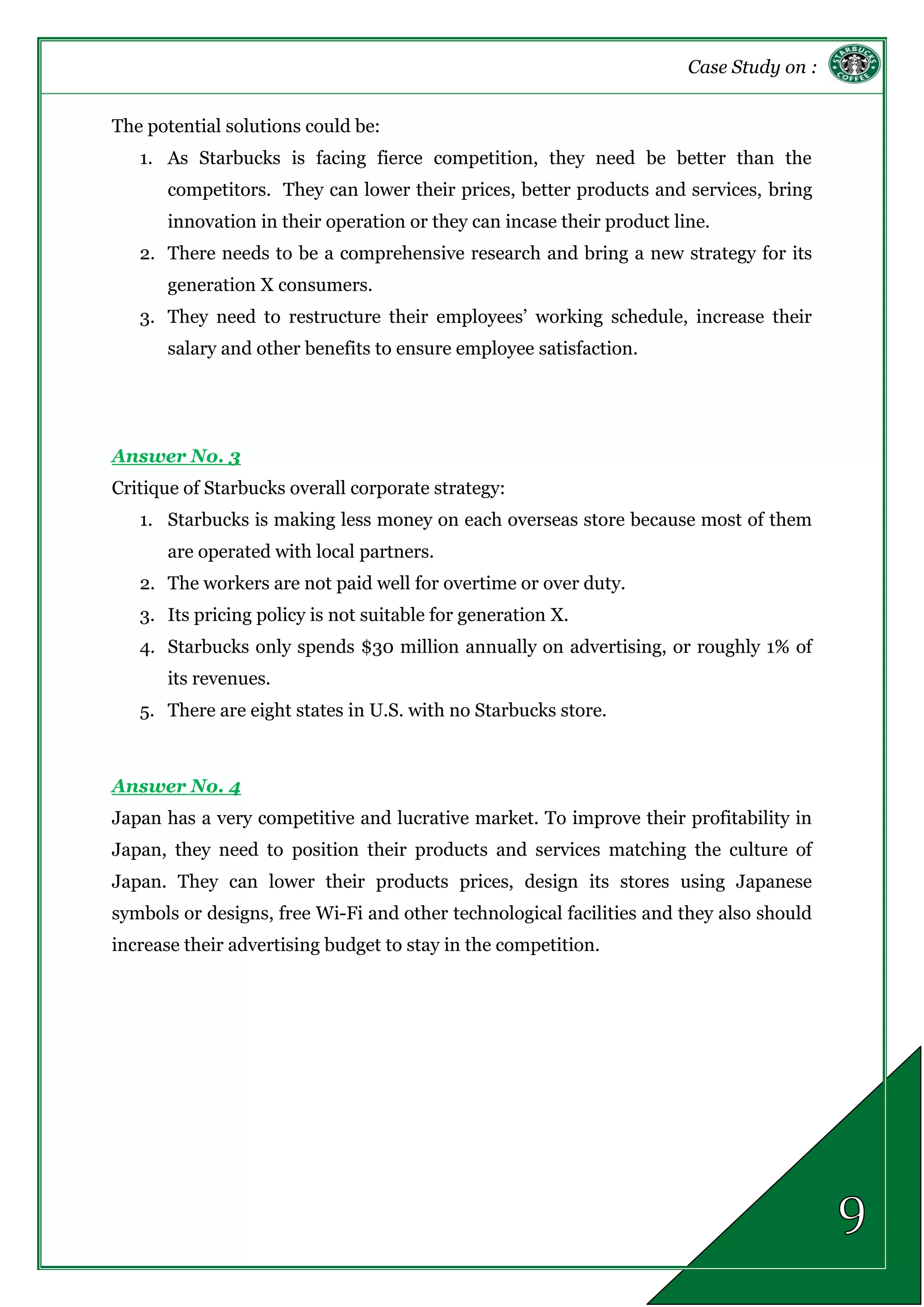 Case Study on :
The potential solutions could be:
1. As Starbucks is facing fierce competition, they need be better than the
competitors. They can lower their prices, better products and services, bring
innovation in their operation or they can incase their product line.
2. There needs to be a comprehensive research and bring a new strategy for its
generation X consumers.
3. They need to restructure their employees’ working schedule, increase their
salary and other benefits to ensure employee satisfaction.
Answer No. 3
Critique of Starbucks overall corporate strategy:
1. Starbucks is making less money on each overseas store because most of them
are operated with local partners.
2. The workers are not paid well for overtime or over duty.
3. Its pricing policy is not suitable for generation X.
4. Starbucks only spends $30 million annually on advertising, or roughly 1% of
its revenues.
5. There are eight states in U.S. with no Starbucks store.
Answer No. 4
Japan has a very competitive and lucrative market. To improve their profitability in
Japan, they need to position their products and services matching the culture of
Japan. They can lower their products prices, design its stores using Japanese
symbols or designs, free Wi-Fi and other technological facilities and they also should
increase their advertising budget to stay in the competition.
 