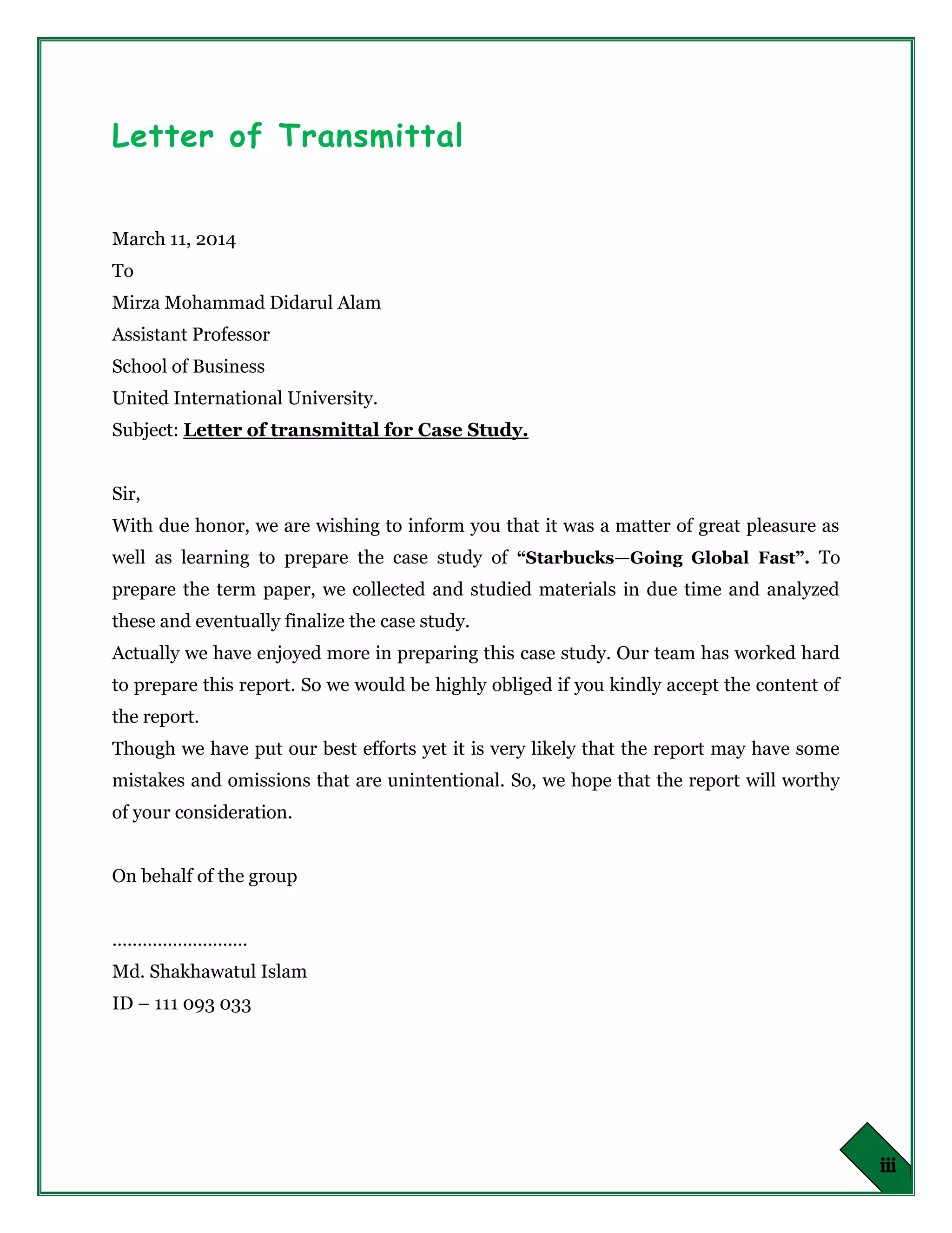 Letter of Transmittal
March 11, 2014
To
Mirza Mohammad Didarul Alam
Assistant Professor
School of Business
United International University.
Subject: Letter of transmittal for Case Study.
Sir,
With due honor, we are wishing to inform you that it was a matter of great pleasure as
well as learning to prepare the case study of “Starbucks—Going Global Fast”. To
prepare the term paper, we collected and studied materials in due time and analyzed
these and eventually finalize the case study.
Actually we have enjoyed more in preparing this case study. Our team has worked hard
to prepare this report. So we would be highly obliged if you kindly accept the content of
the report.
Though we have put our best efforts yet it is very likely that the report may have some
mistakes and omissions that are unintentional. So, we hope that the report will worthy
of your consideration.
On behalf of the group
………………………
Md. Shakhawatul Islam
ID – 111 093 033
 