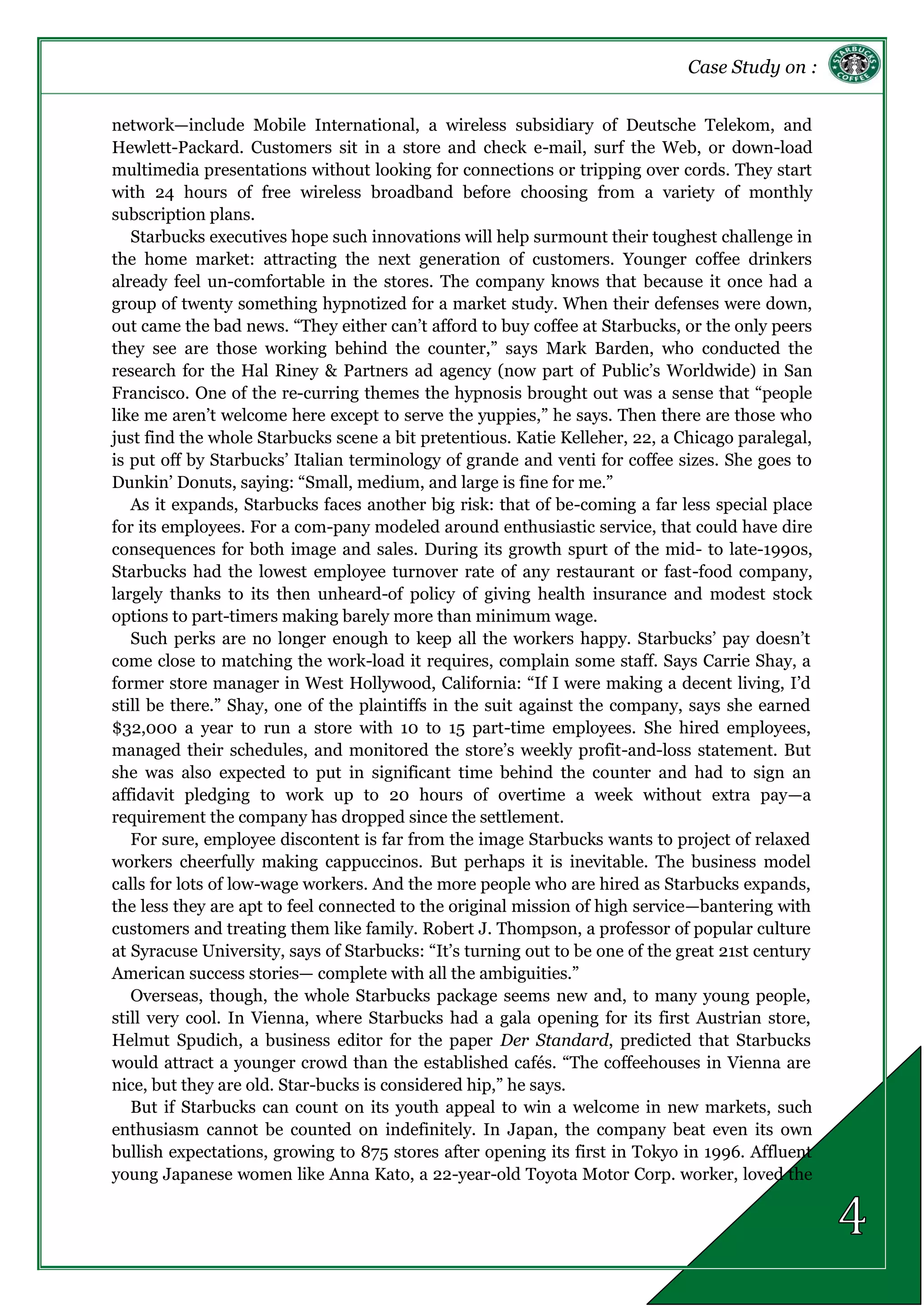 Case Study on :
network—include Mobile International, a wireless subsidiary of Deutsche Telekom, and
Hewlett-Packard. Customers sit in a store and check e-mail, surf the Web, or down-load
multimedia presentations without looking for connections or tripping over cords. They start
with 24 hours of free wireless broadband before choosing from a variety of monthly
subscription plans.
Starbucks executives hope such innovations will help surmount their toughest challenge in
the home market: attracting the next generation of customers. Younger coffee drinkers
already feel un-comfortable in the stores. The company knows that because it once had a
group of twenty something hypnotized for a market study. When their defenses were down,
out came the bad news. “They either can’t afford to buy coffee at Starbucks, or the only peers
they see are those working behind the counter,” says Mark Barden, who conducted the
research for the Hal Riney & Partners ad agency (now part of Public’s Worldwide) in San
Francisco. One of the re-curring themes the hypnosis brought out was a sense that “people
like me aren’t welcome here except to serve the yuppies,” he says. Then there are those who
just find the whole Starbucks scene a bit pretentious. Katie Kelleher, 22, a Chicago paralegal,
is put off by Starbucks’ Italian terminology of grande and venti for coffee sizes. She goes to
Dunkin’ Donuts, saying: “Small, medium, and large is fine for me.”
As it expands, Starbucks faces another big risk: that of be-coming a far less special place
for its employees. For a com-pany modeled around enthusiastic service, that could have dire
consequences for both image and sales. During its growth spurt of the mid- to late-1990s,
Starbucks had the lowest employee turnover rate of any restaurant or fast-food company,
largely thanks to its then unheard-of policy of giving health insurance and modest stock
options to part-timers making barely more than minimum wage.
Such perks are no longer enough to keep all the workers happy. Starbucks’ pay doesn’t
come close to matching the work-load it requires, complain some staff. Says Carrie Shay, a
former store manager in West Hollywood, California: “If I were making a decent living, I’d
still be there.” Shay, one of the plaintiffs in the suit against the company, says she earned
$32,000 a year to run a store with 10 to 15 part-time employees. She hired employees,
managed their schedules, and monitored the store’s weekly profit-and-loss statement. But
she was also expected to put in significant time behind the counter and had to sign an
affidavit pledging to work up to 20 hours of overtime a week without extra pay—a
requirement the company has dropped since the settlement.
For sure, employee discontent is far from the image Starbucks wants to project of relaxed
workers cheerfully making cappuccinos. But perhaps it is inevitable. The business model
calls for lots of low-wage workers. And the more people who are hired as Starbucks expands,
the less they are apt to feel connected to the original mission of high service—bantering with
customers and treating them like family. Robert J. Thompson, a professor of popular culture
at Syracuse University, says of Starbucks: “It’s turning out to be one of the great 21st century
American success stories— complete with all the ambiguities.”
Overseas, though, the whole Starbucks package seems new and, to many young people,
still very cool. In Vienna, where Starbucks had a gala opening for its first Austrian store,
Helmut Spudich, a business editor for the paper Der Standard, predicted that Starbucks
would attract a younger crowd than the established cafés. “The coffeehouses in Vienna are
nice, but they are old. Star-bucks is considered hip,” he says.
But if Starbucks can count on its youth appeal to win a welcome in new markets, such
enthusiasm cannot be counted on indefinitely. In Japan, the company beat even its own
bullish expectations, growing to 875 stores after opening its first in Tokyo in 1996. Affluent
young Japanese women like Anna Kato, a 22-year-old Toyota Motor Corp. worker, loved the
 